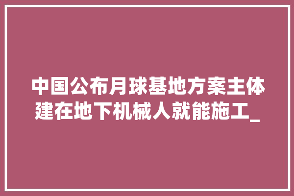 中国公布月球基地方案主体建在地下机械人就能施工_月球_中国 计算机