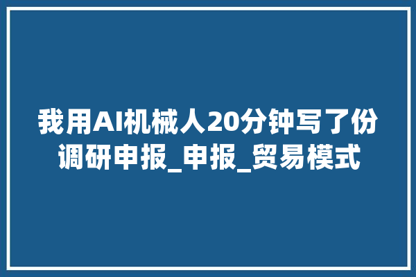 我用AI机械人20分钟写了份调研申报_申报_贸易模式