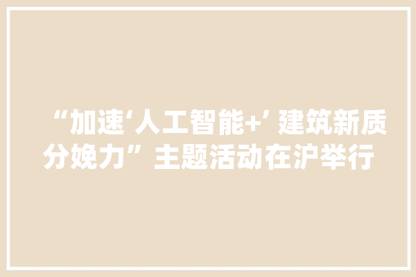 “加速‘人工智能+’ 建筑新质分娩力”主题活动在沪举行_人工智能_总台