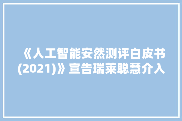 《人工智能安然测评白皮书(2021)》宣告瑞莱聪慧介入编写_人工智能_白皮书 智能助手