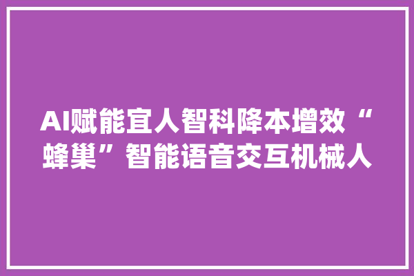 AI赋能宜人智科降本增效“蜂巢”智能语音交互机械人助力实现高质量增长_蜂巢_语音 AI快讯
