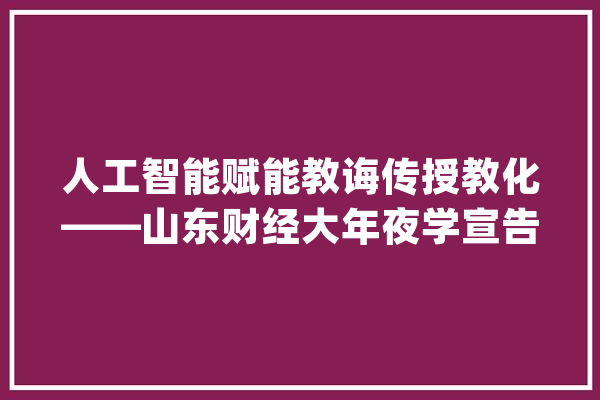 人工智能赋能教诲传授教化——山东财经大年夜学宣告全国高校首个新文科教诲传授教化专丰年夜模型_人工智能_模子