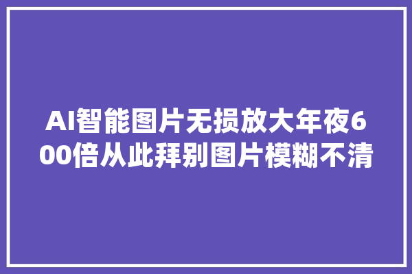AI智能图片无损放大年夜600倍从此拜别图片模糊不清_图像_图片