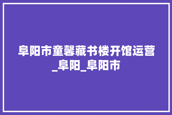 阜阳市童馨藏书楼开馆运营_阜阳_阜阳市