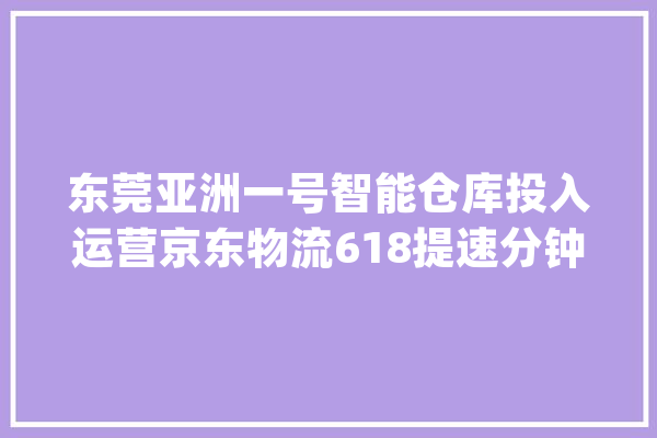 东莞亚洲一号智能仓库投入运营京东物流618提速分钟达上线_物流_京东 AI简讯