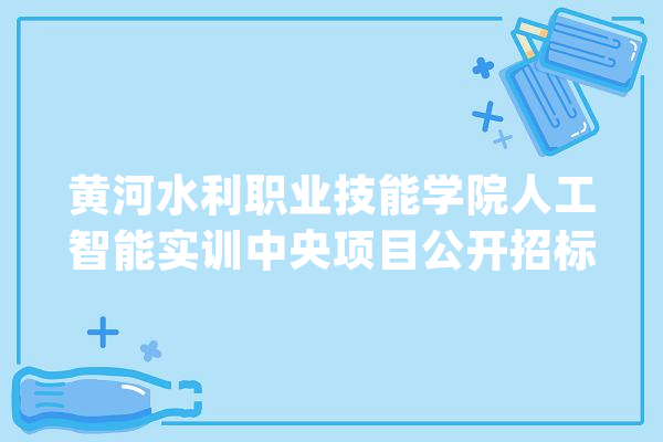 黄河水利职业技能学院人工智能实训中央项目公开招标通知书记_人工智能_河南省