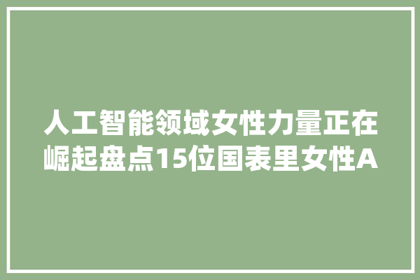 人工智能领域女性力量正在崛起盘点15位国表里女性AI从业者_美国_起源