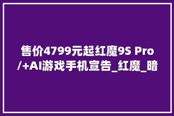 售价4799元起红魔9S Pro/+AI游戏手机宣告_红魔_暗夜
