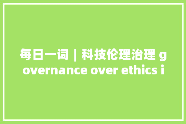 每日一词∣科技伦理治理 governance over ethics in science and technology_伦理_科技
