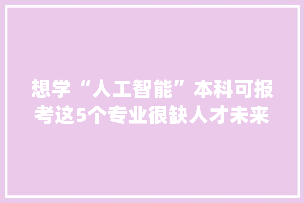 想学“人工智能”本科可报考这5个专业很缺人才未来前途很好_专业_人工智能