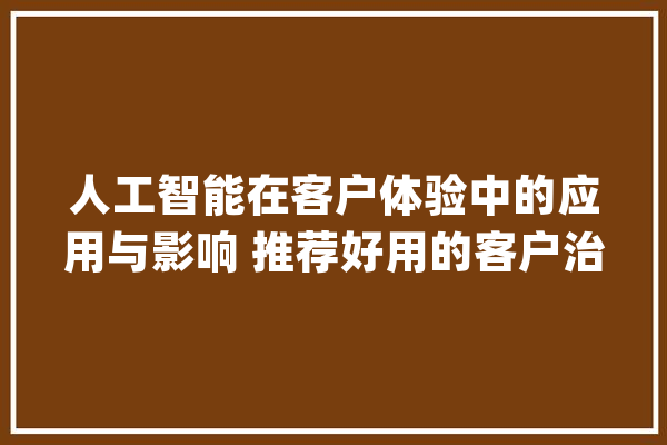 人工智能在客户体验中的应用与影响 推荐好用的客户治理系统_客户_企业