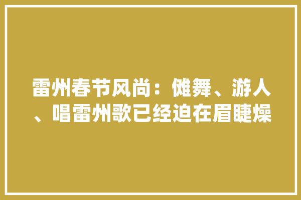 雷州春节风尚：傩舞、游人、唱雷州歌已经迫在眉睫燥起来了_雷州_火场 智能问答