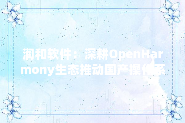 润和软件：深耕OpenHarmony生态推动国产操作系统商业化落地努力加大年夜信创和AI等立异营业倾向研发投入_开源_公司