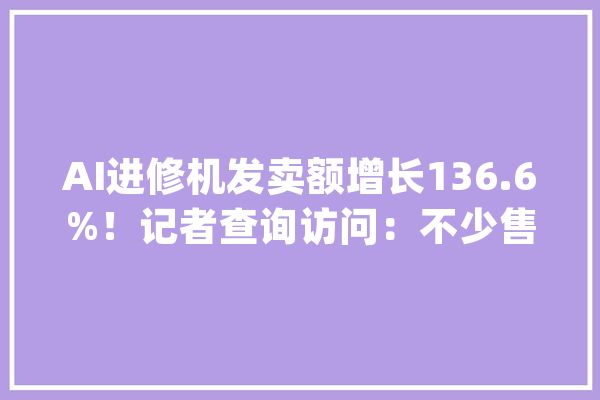 AI进修机发卖额增长136.6%！记者查询访问：不少售价高于5000元家长争相购买_进修机_模子