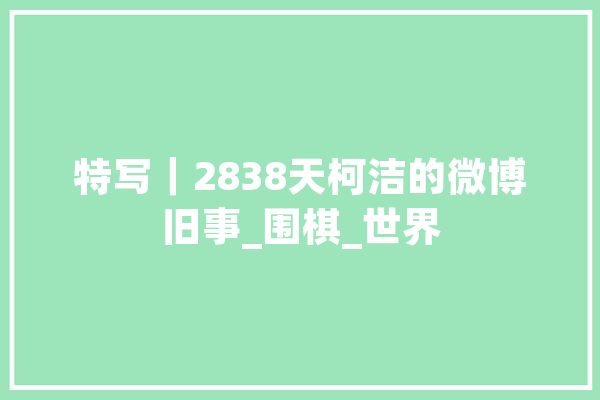 特写｜2838天柯洁的微博旧事_围棋_世界 科技快讯