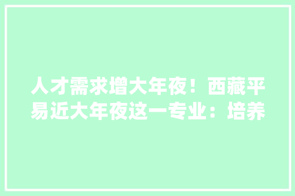 人才需求增大年夜！西藏平易近大年夜这一专业：培养\"机械人工程师\"前景广阔_技巧_机械 智能问答
