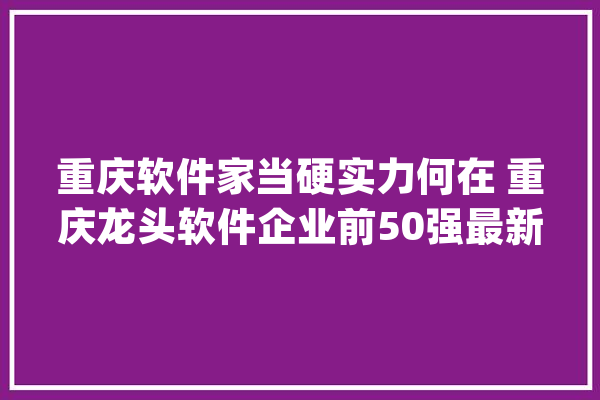 重庆软件家当硬实力何在 重庆龙头软件企业前50强最新排名_家当_企业 智能问答