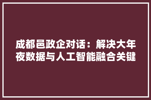 成都邑政企对话：解决大年夜数据与人工智能融合关键难题_家当_数据 科技快讯