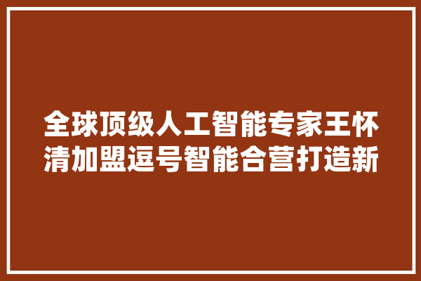 全球顶级人工智能专家王怀清加盟逗号智能合营打造新一代智能零售应用_智能_人工智能 智能写作