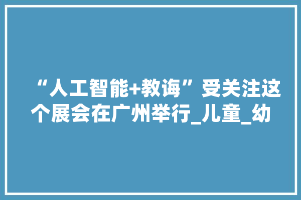 “人工智能+教诲”受关注这个展会在广州举行_儿童_幼儿园 AI快讯