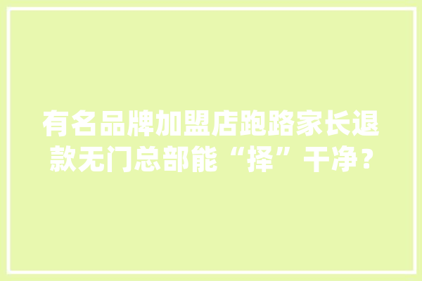 有名品牌加盟店跑路家长退款无门总部能“择”干净？_加盟店_总部 绘影字幕