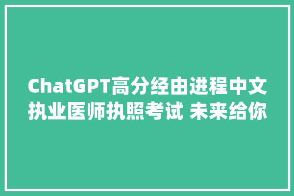 ChatGPT高分经由进程中文执业医师执照考试 未来给你看病的是AI？_人工智能_医疗
