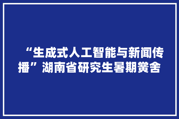 “生成式人工智能与新闻传播”湖南省研究生暑期黉舍在中南大年夜学举办_学员_暑期