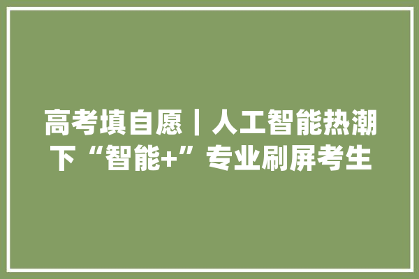 高考填自愿｜人工智能热潮下“智能+”专业刷屏考生怎么选？_专业_智能 智能助手