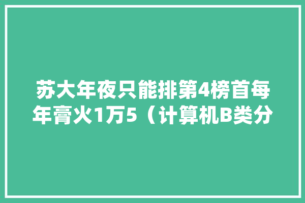 苏大年夜只能排第4榜首每年膏火1万5（计算机B类分数线排行榜1-20）_学制_英语