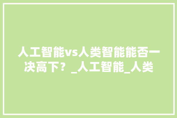 人工智能vs人类智能能否一决高下？_人工智能_人类 智能写作