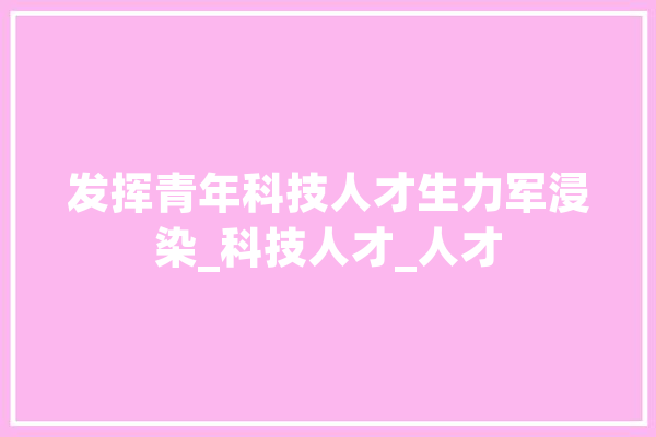 发挥青年科技人才生力军浸染_科技人才_人才 智能问答
