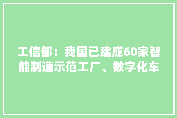 工信部：我国已建成60家智能制造示范工厂、数字化车间_工业_原资料 科技快讯