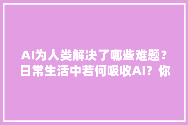 AI为人类解决了哪些难题？日常生活中若何吸收AI？你可以试试这样_人工智能_出了