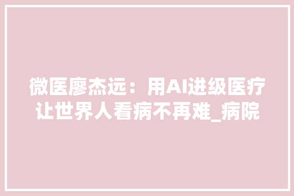 微医廖杰远：用AI进级医疗让世界人看病不再难_病院_中医药
