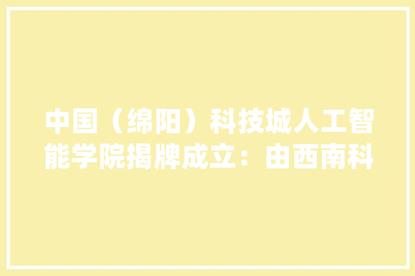 中国（绵阳）科技城人工智能学院揭牌成立：由西南科大年夜牵头整合绵阳科技城优质本钱组建_人工智能_绵阳 云服务