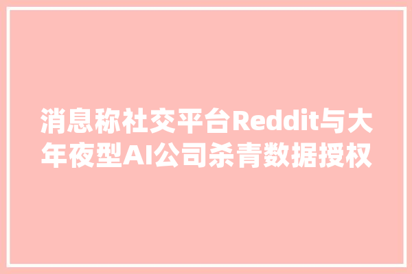 消息称社交平台Reddit与大年夜型AI公司杀青数据授权协议_协定_公司 智能写作