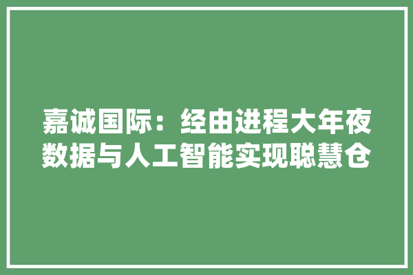 嘉诚国际：经由进程大年夜数据与人工智能实现聪慧仓储运营提高企业运营效率及做事质量_技巧_物流