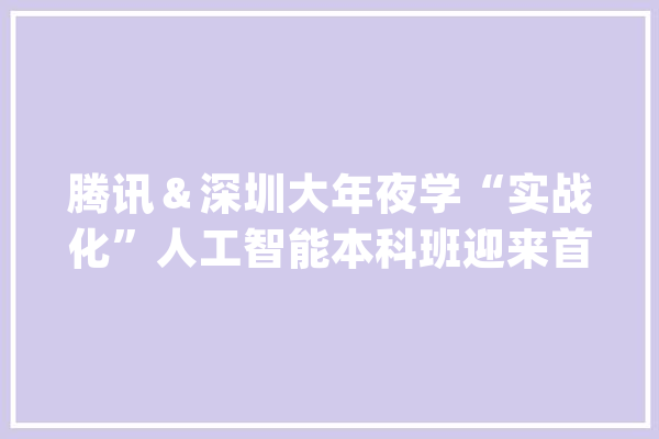 腾讯＆深圳大年夜学“实战化”人工智能本科班迎来首届卒业生超9成学生已落实去向_人工智能_腾讯