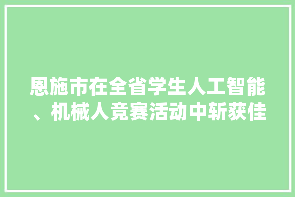 恩施市在全省学生人工智能、机械人竞赛活动中斩获佳绩_恩施市_思源 智能写作