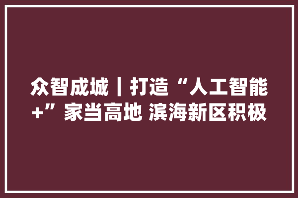 众智成城｜打造“人工智能+”家当高地 滨海新区积极培植国家人工智能立异应用先导区_天津_起源 科技快讯