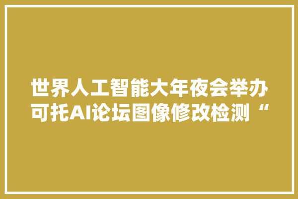 世界人工智能大年夜会举办可托AI论坛图像修改检测“黑科技”现身_可托_人工智能