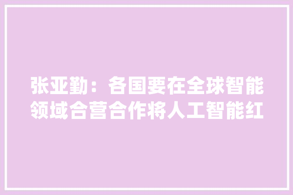张亚勤：各国要在全球智能领域合营合作将人工智能红线作为社会风险合营应对_人工智能_智能 AI快讯