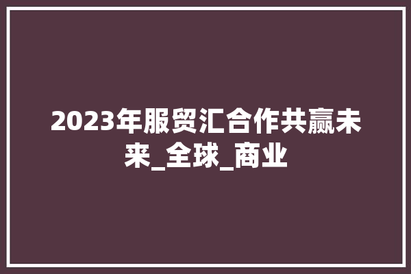 2023年服贸汇合作共赢未来_全球_商业 绘影字幕