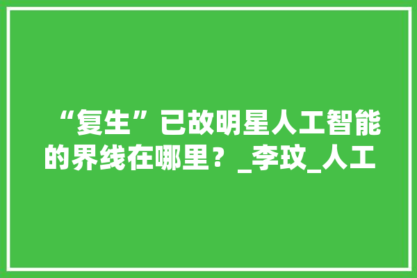 “复生”已故明星人工智能的界线在哪里？_李玟_人工智能 智能助手