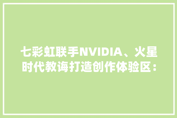 七彩虹联手NVIDIA、火星时代教诲打造创作体验区：用AI加速数字艺术教诲_火星_时代