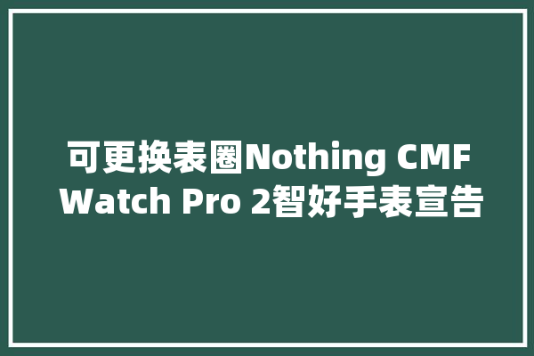 可更换表圈Nothing CMF Watch Pro 2智好手表宣告：售69美元_表盘_手表
