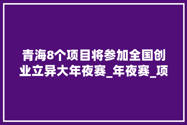 青海8个项目将参加全国创业立异大年夜赛_年夜赛_项目 科技快讯