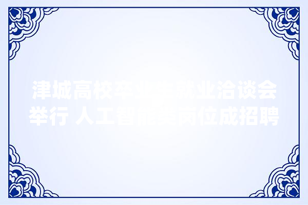 津城高校卒业生就业洽谈会举行 人工智能类岗位成招聘热门_天津_技巧