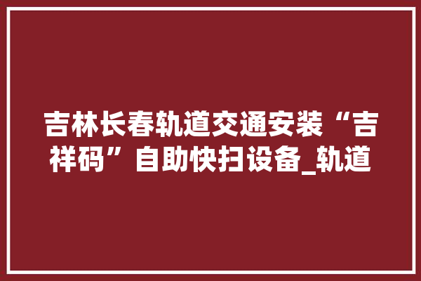 吉林长春轨道交通安装“吉祥码”自助快扫设备_轨道交通_长春