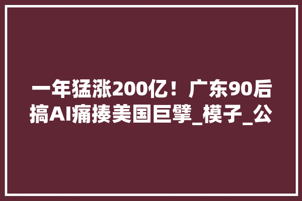 一年猛涨200亿！广东90后搞AI痛揍美国巨擘_模子_公司